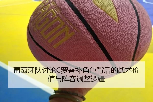 葡萄牙队讨论C罗替补角色背后的战术价值与阵容调整逻辑