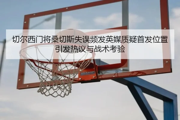 切尔西门将桑切斯失误频发英媒质疑首发位置引发热议与战术考验
