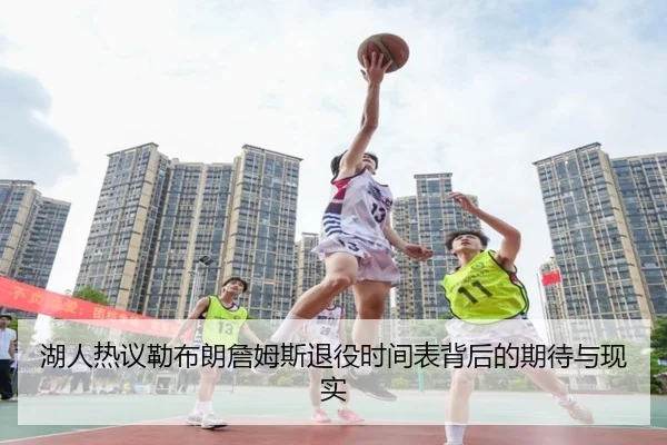湖人热议勒布朗詹姆斯退役时间表背后的期待与现实