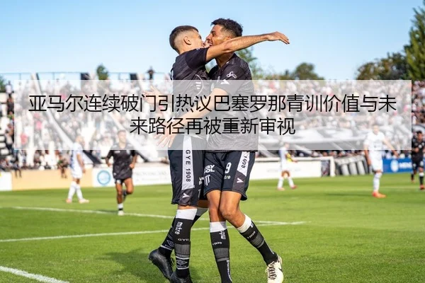 亚马尔连续破门引热议巴塞罗那青训价值与未来路径再被重新审视