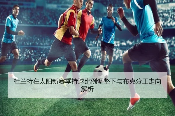 杜兰特在太阳新赛季持球比例调整下与布克分工走向解析