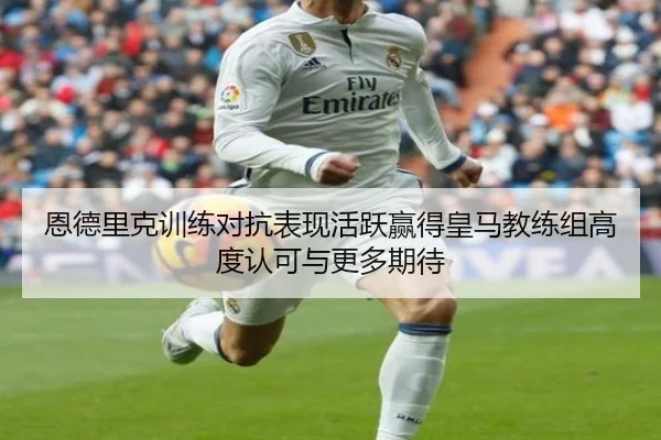 恩德里克训练对抗表现活跃赢得皇马教练组高度认可与更多期待