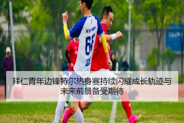 拜仁青年边锋特尔热身赛持续闪耀成长轨迹与未来前景备受期待